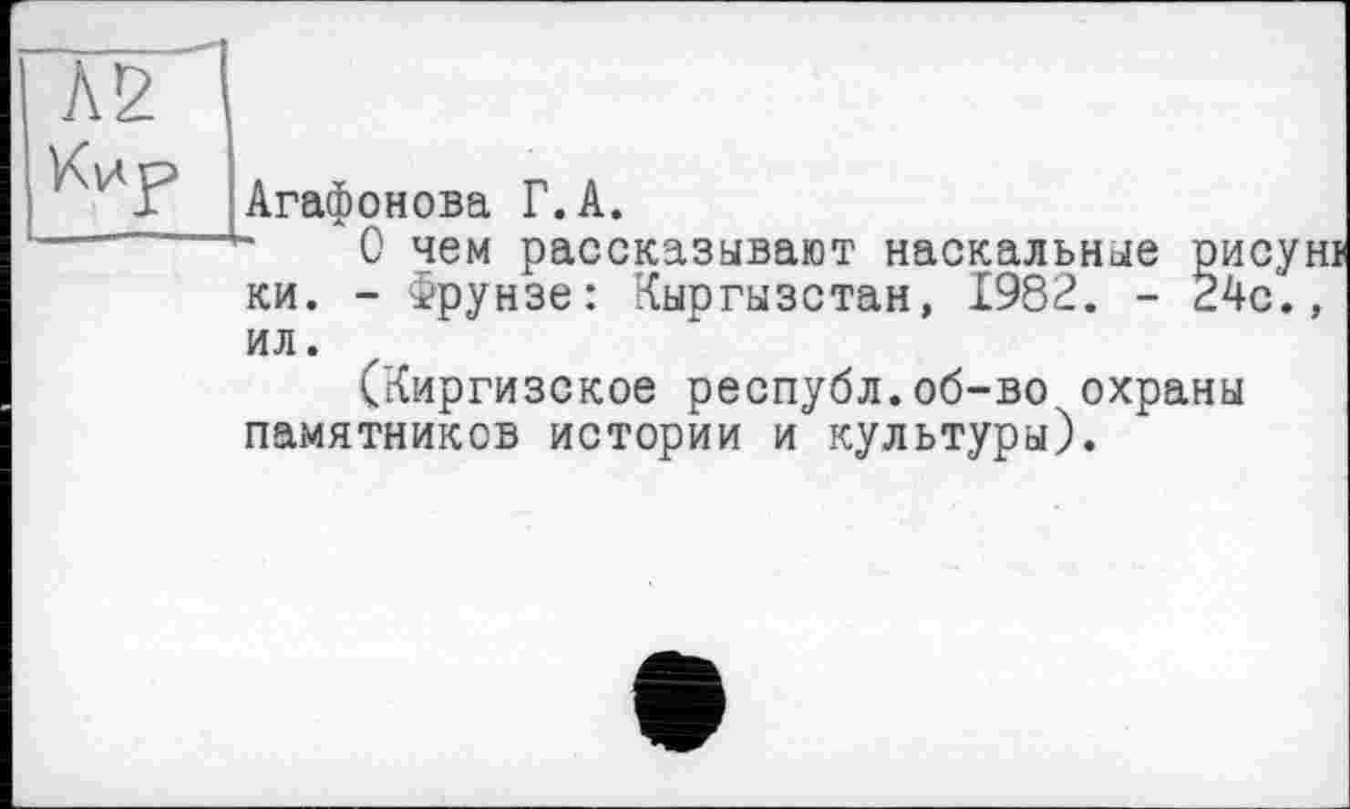 ﻿И У Агаф о н о ва Г. А.
О чем рассказывают наскальные рисун ки. - Фрунзе: Кыргызстан, 1982. - 24с., ил.
(Киргизское республ.об-во охраны памятников истории и культуры).